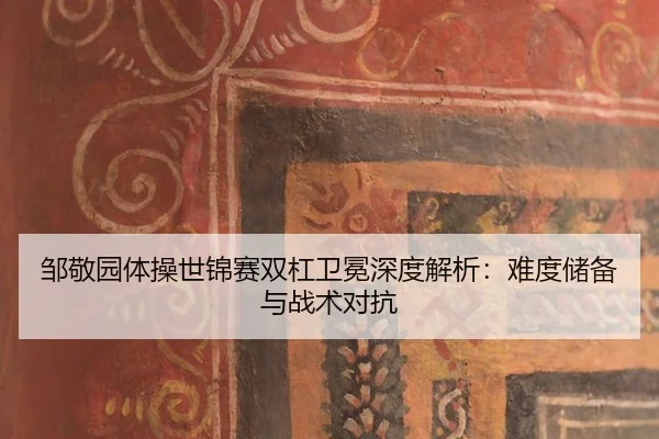 邹敬园体操世锦赛双杠卫冕深度解析：难度储备与战术对抗