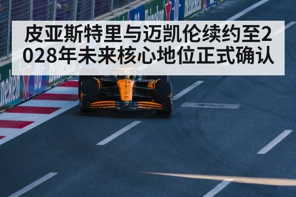 皮亚斯特里与迈凯伦续约至2028年未来核心地位正式确认
